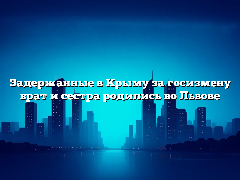 Задержанные в Крыму за госизмену брат и сестра родились во Львове