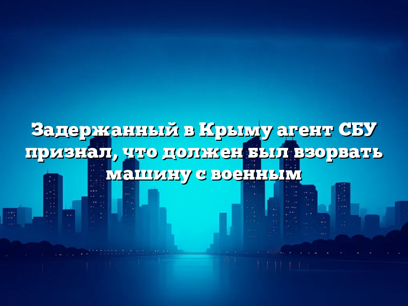 Задержанный в Крыму агент СБУ признал, что должен был взорвать машину с военным