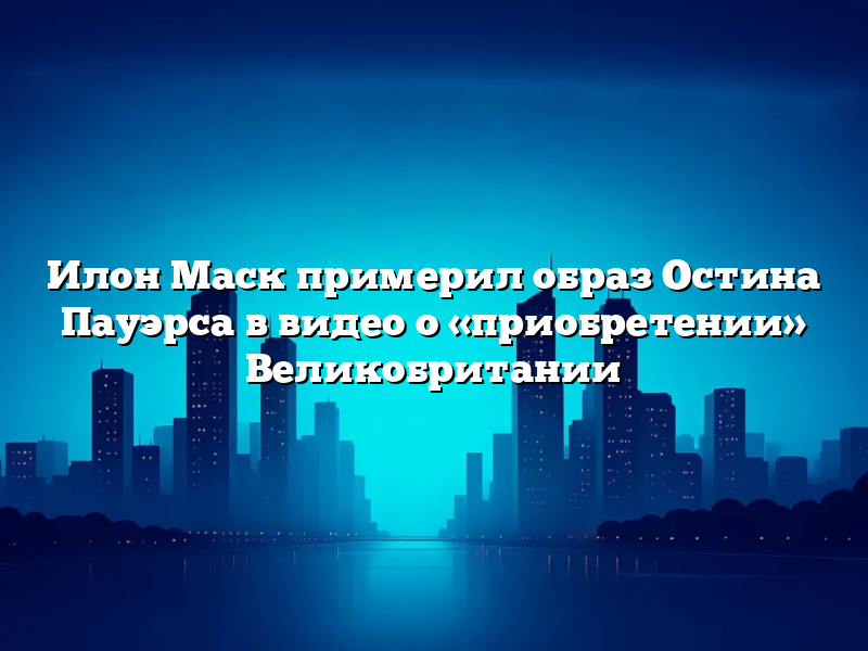 Илон Маск примерил образ Остина Пауэрса в видео о «приобретении» Великобритании