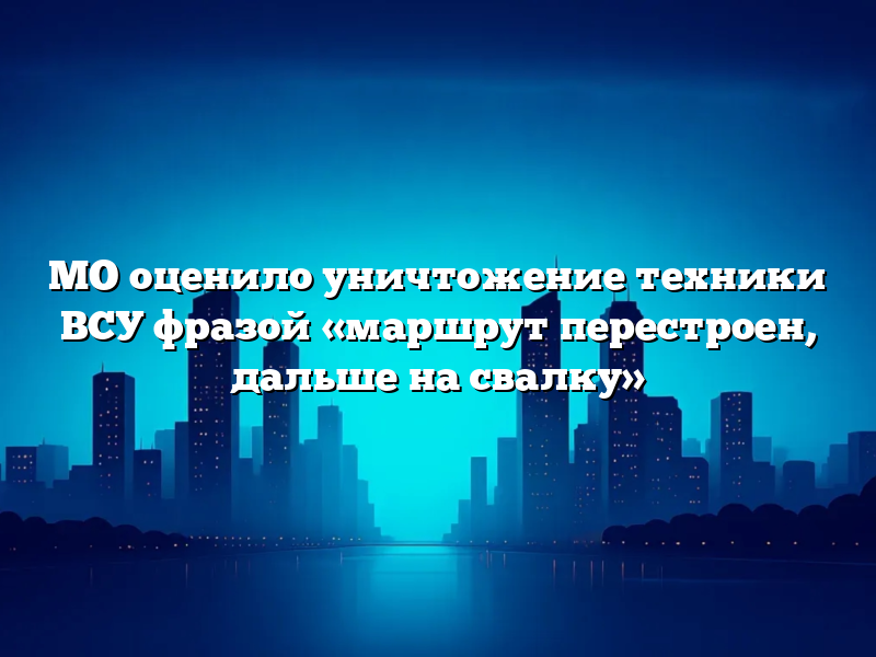 МО оценило уничтожение техники ВСУ фразой «маршрут перестроен, дальше на свалку»