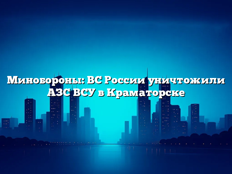 Минобороны: ВС России уничтожили АЗС ВСУ в Краматорске