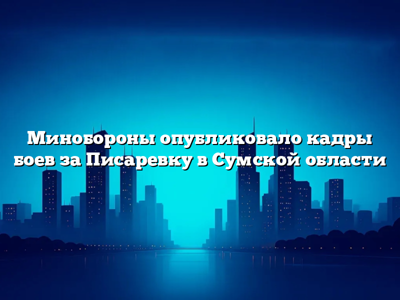 Минобороны опубликовало кадры боев за Писаревку в Сумской области