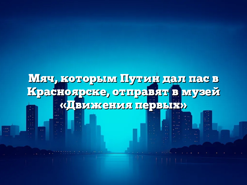 Мяч, которым Путин дал пас в Красноярске, отправят в музей «Движения первых»