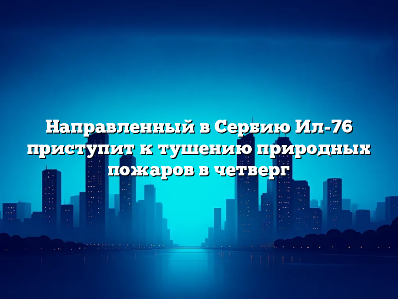 Направленный в Сербию Ил-76 приступит к тушению природных пожаров в четверг