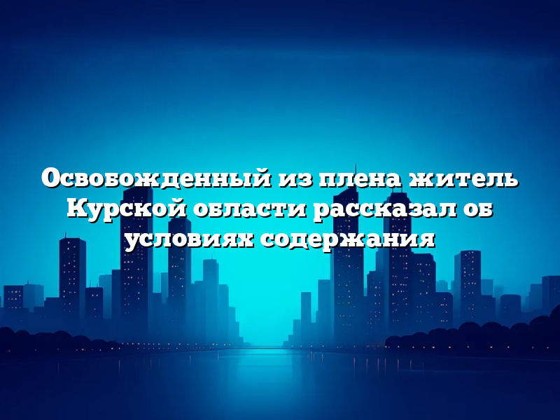 Освобожденный из плена житель Курской области рассказал об условиях содержания