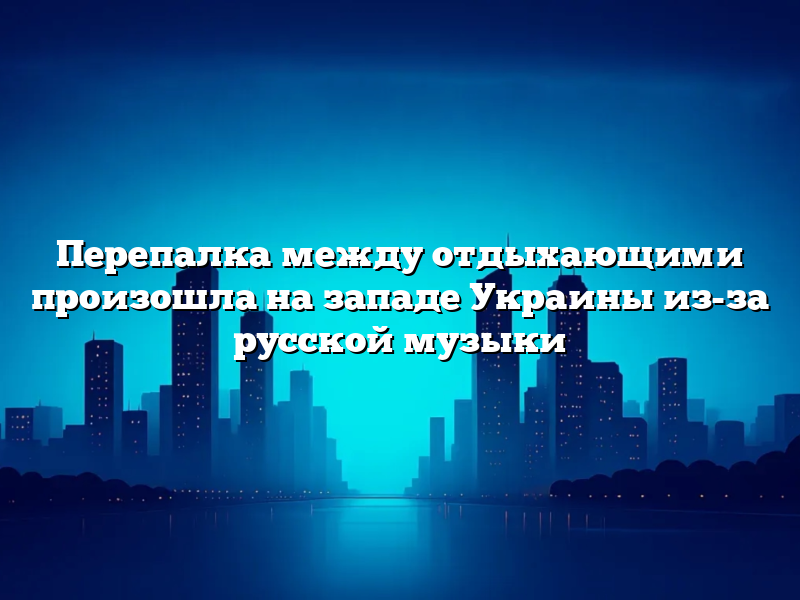 Перепалка между отдыхающими произошла на западе Украины из-за русской музыки