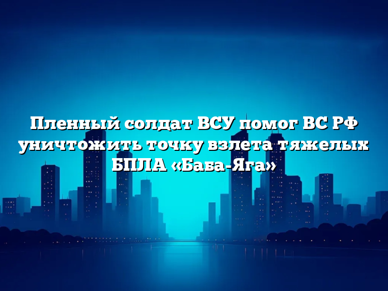 Пленный солдат ВСУ помог ВС РФ уничтожить точку взлета тяжелых БПЛА «Баба-Яга»