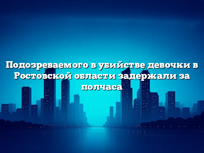 Подозреваемого в убийстве девочки в Ростовской области задержали за полчаса