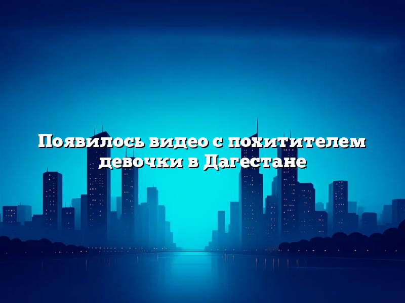 Появилось видео с похитителем девочки в Дагестане