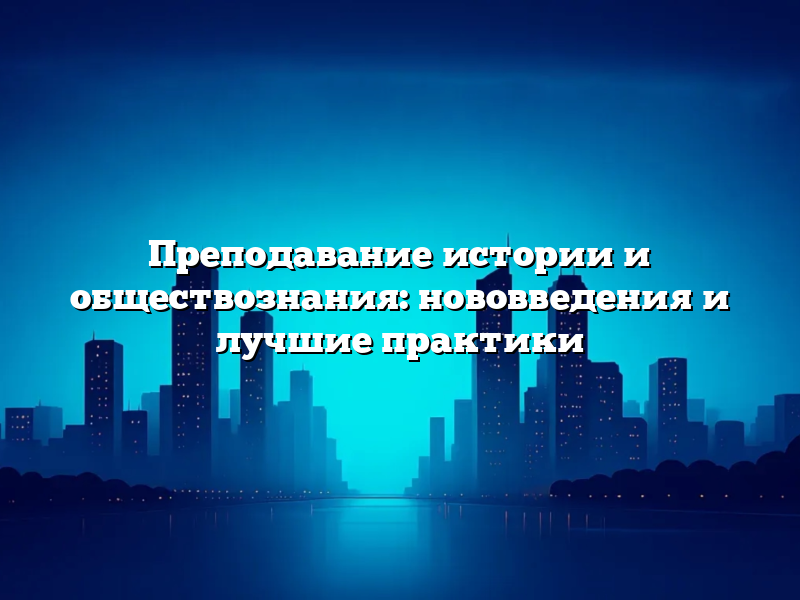 Преподавание истории и обществознания: нововведения и лучшие практики