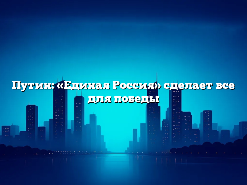 Путин: «Единая Россия» сделает все для победы