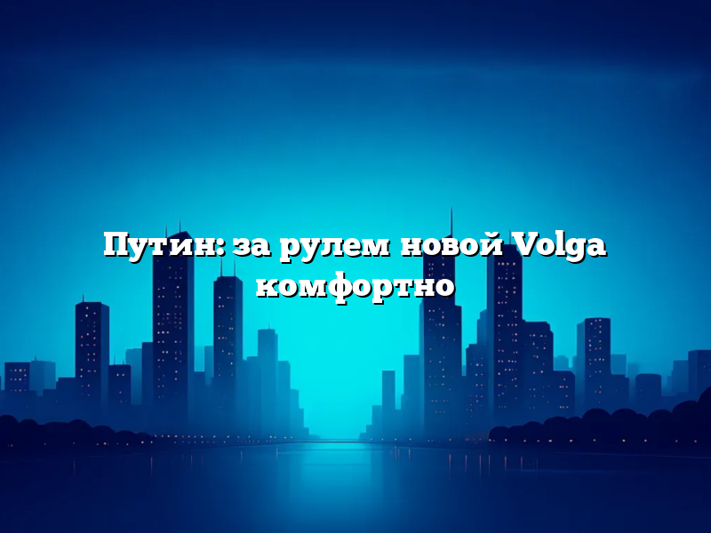 Путин: за рулем новой Volga комфортно