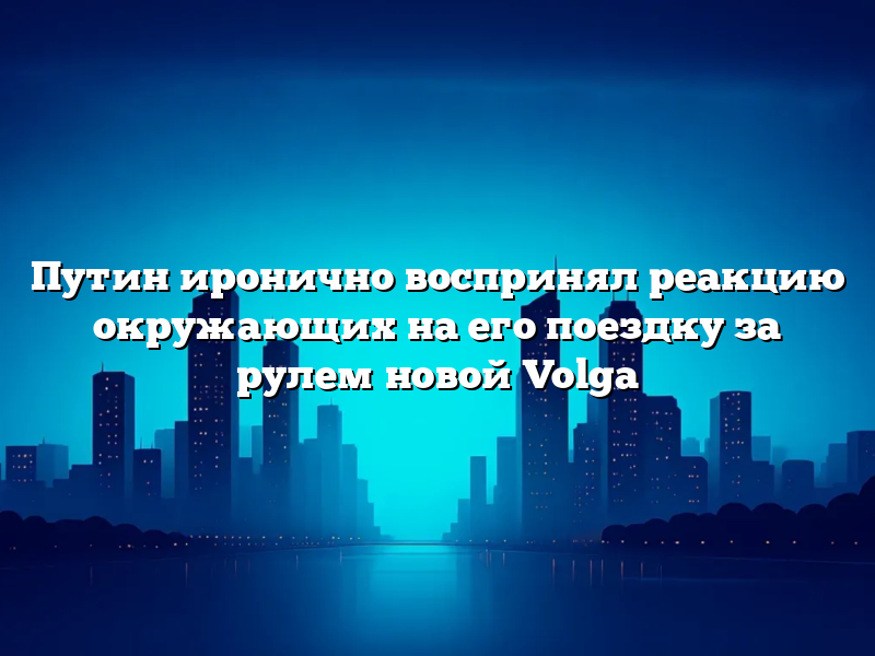 Путин иронично воспринял реакцию окружающих на его поездку за рулем новой Volga