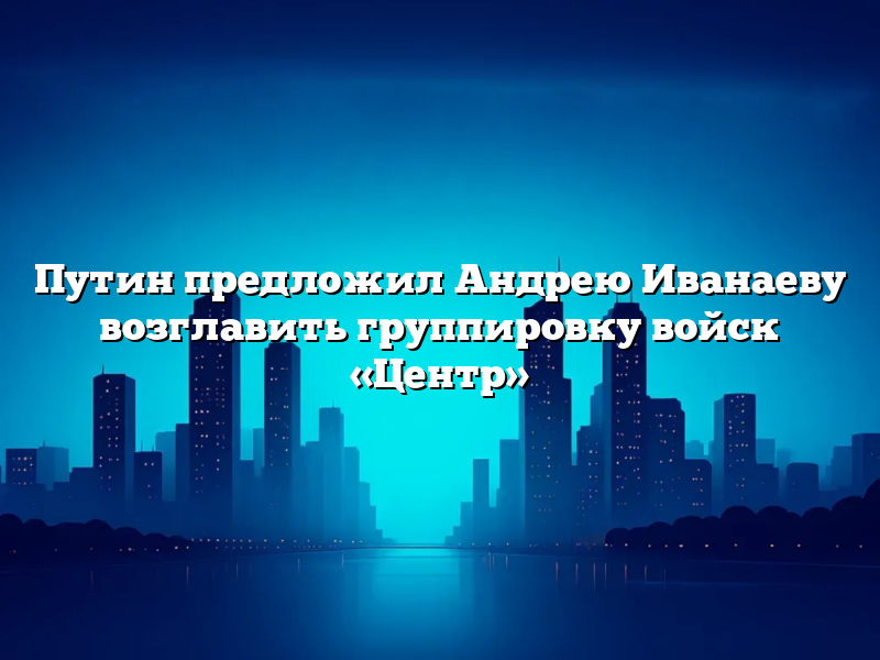 Путин предложил Андрею Иванаеву возглавить группировку войск «Центр»