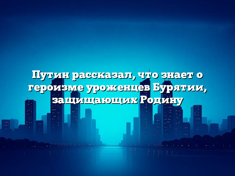 Путин рассказал, что знает о героизме уроженцев Бурятии, защищающих Родину