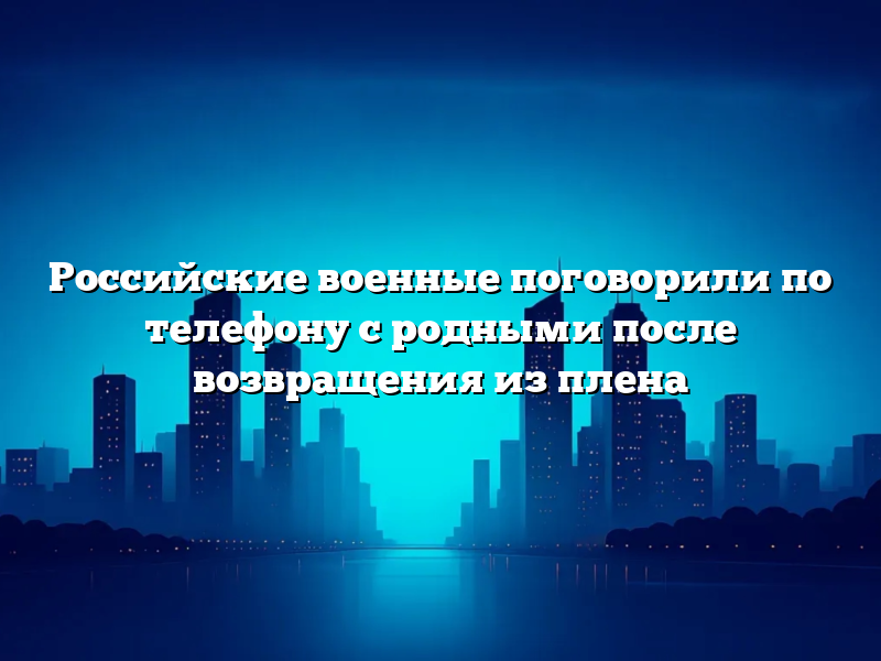 Российские военные поговорили по телефону с родными после возвращения из плена
