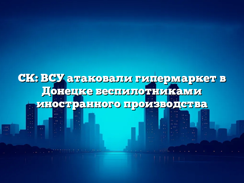 СК: ВСУ атаковали гипермаркет в Донецке беспилотниками иностранного производства