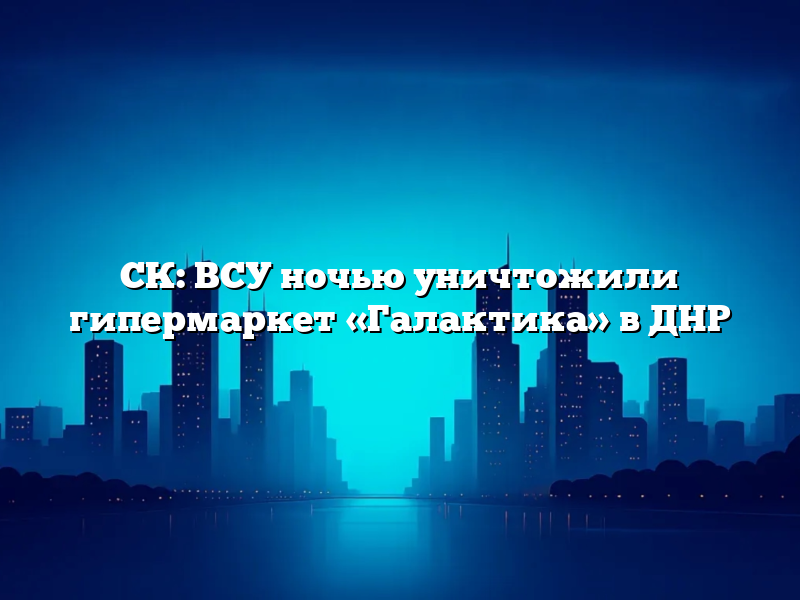 СК: ВСУ ночью уничтожили гипермаркет «Галактика» в ДНР