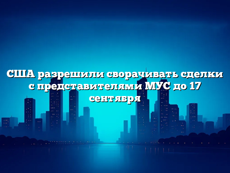 США разрешили сворачивать сделки с представителями МУС до 17 сентября