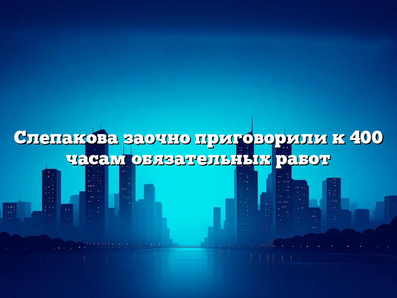 Слепакова заочно приговорили к 400 часам обязательных работ