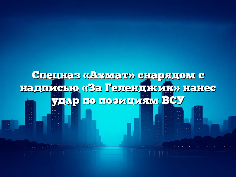 Спецназ «Ахмат» снарядом с надписью «За Геленджик» нанес удар по позициям ВСУ