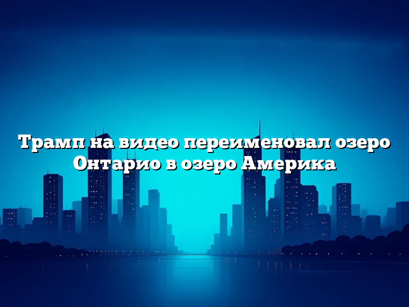 Трамп на видео переименовал озеро Онтарио в озеро Америка