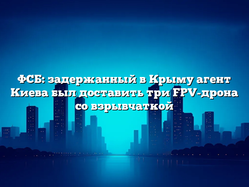ФСБ: задержанный в Крыму агент Киева был доставить три FPV-дрона со взрывчаткой