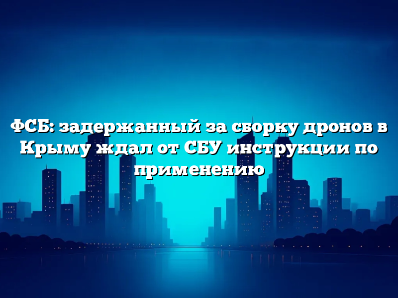 ФСБ: задержанный за сборку дронов в Крыму ждал от СБУ инструкции по применению