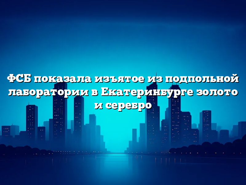 ФСБ показала изъятое из подпольной лаборатории в Екатеринбурге золото и серебро