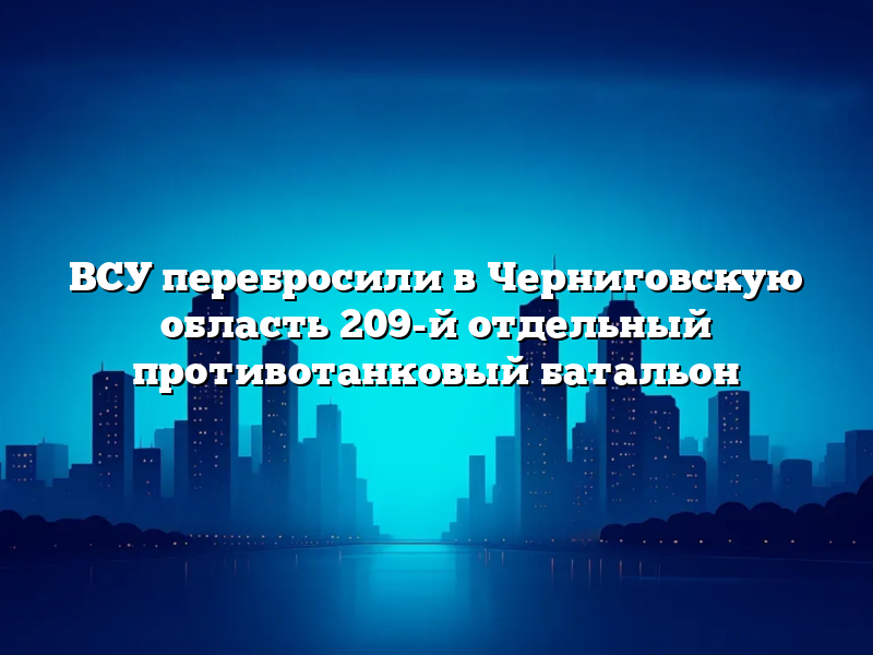 ВСУ перебросили в Черниговскую область 209-й отдельный противотанковый батальон