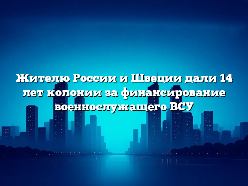 Жителю России и Швеции дали 14 лет колонии за финансирование военнослужащего ВСУ