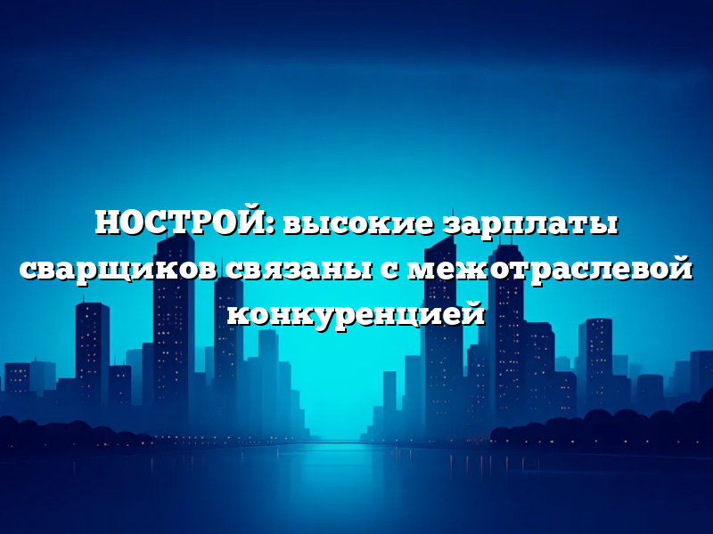 НОСТРОЙ: высокие зарплаты сварщиков связаны с межотраслевой конкуренцией