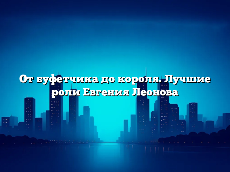 От буфетчика до короля. Лучшие роли Евгения Леонова