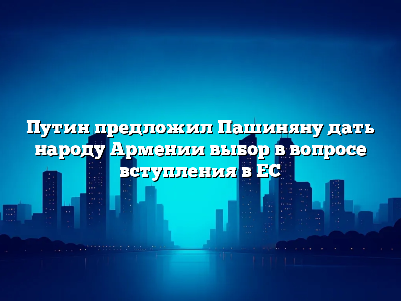 Путин предложил Пашиняну дать народу Армении выбор в вопросе вступления в ЕС