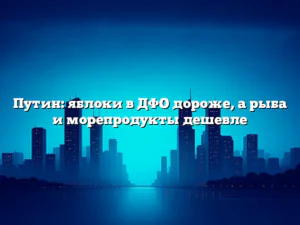 Путин: яблоки в ДФО дороже, а рыба и морепродукты дешевле